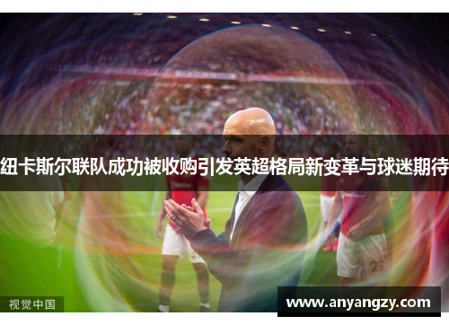 纽卡斯尔联队成功被收购引发英超格局新变革与球迷期待